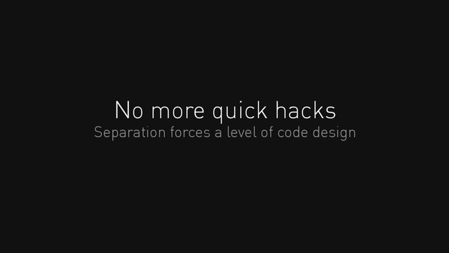No more quick hacks
Separation forces a level of code design
