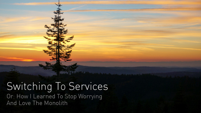Switching To Services
Or: How I Learned To Stop Worrying
And Love The Monolith
