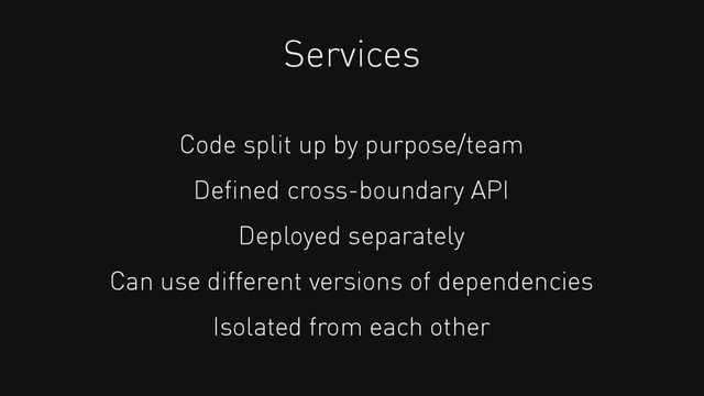 Services
Code split up by purpose/team
Deﬁned cross-boundary API
Deployed separately
Can use different versions of dependencies
Isolated from each other
