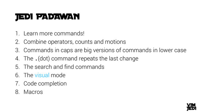 1. Learn more commands!
2. Combine operators, counts and motions
3. Commands in caps are big versions of commands in lower case
4. The .(dot) command repeats the last change
5. The search and find commands
6. The visual mode
7. Code completion
8. Macros
