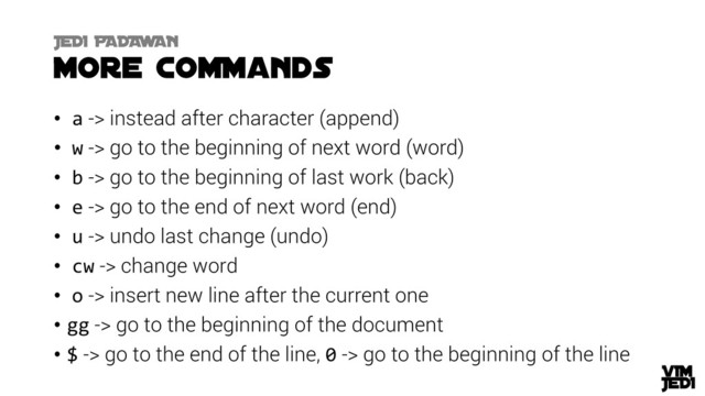 • a -> instead after character (append)
• w -> go to the beginning of next word (word)
• b -> go to the beginning of last work (back)
• e -> go to the end of next word (end)
• u -> undo last change (undo)
• cw -> change word
• o -> insert new line after the current one
• gg -> go to the beginning of the document
• $ -> go to the end of the line, 0 -> go to the beginning of the line
