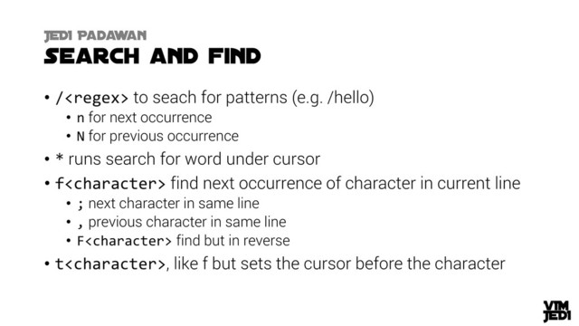 • / to seach for patterns (e.g. /hello)
• n for next occurrence
• N for previous occurrence
• * runs search for word under cursor
• f find next occurrence of character in current line
• ; next character in same line
• , previous character in same line
• F find but in reverse
• t, like f but sets the cursor before the character

