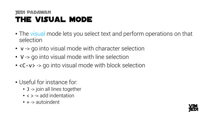 • The visual mode lets you select text and perform operations on that
selection
• v -> go into visual mode with character selection
• V -> go into visual mode with line selection
•  -> go into visual mode with block selection
• Useful for instance for:
• J -> join all lines together
• < > -> add indentation
• = -> autoindent
