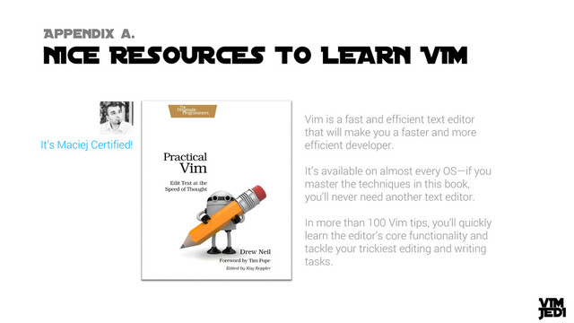 Vim is a fast and efficient text editor
that will make you a faster and more
efficient developer.
It’s available on almost every OS—if you
master the techniques in this book,
you’ll never need another text editor.
In more than 100 Vim tips, you’ll quickly
learn the editor’s core functionality and
tackle your trickiest editing and writing
tasks.
It’s Maciej Certified!
