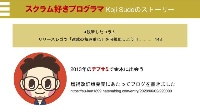 2013年のデブサミで金本に出会う
増補改訂版発売にあたってブログを書きました
https://su-kun1899.hatenablog.com/entry/2020/06/02/220000
スクラム好きプログラマ Koji Sudoのストーリー
●執筆したコラム
リリースレゴで「達成の積み重ね」を可視化しよう!!! ・・・・・・・・・・・・
143
