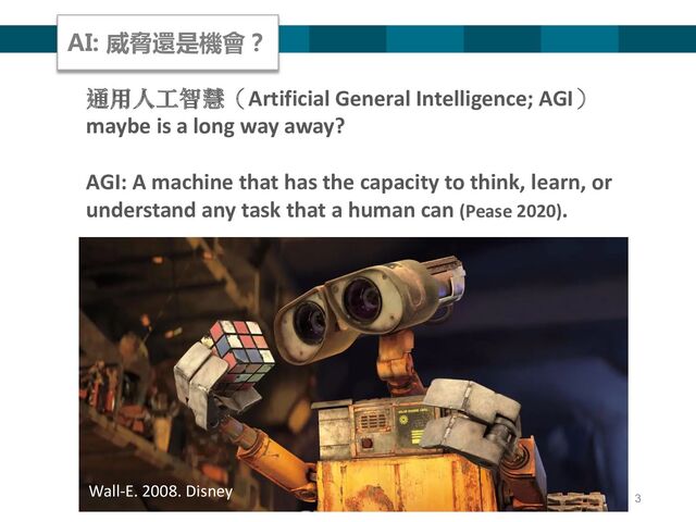 3
通用人工智慧（Artificial General Intelligence; AGI）
maybe is a long way away?
AGI: A machine that has the capacity to think, learn, or
understand any task that a human can (Pease 2020).
Wall-E. 2008. Disney
AI: 威脅還是機會？
