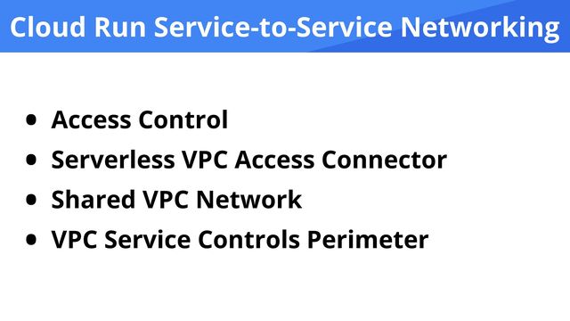 Cloud Run Service-to-Service Networking
• Access Control


• Serverless VPC Access Connector


• Shared VPC Network


• VPC Service Controls Perimeter
