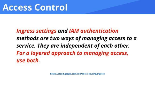 Access Control
Ingress settings and IAM authentication
methods are two ways of managing access to a
service. They are independent of each other.
For a layered approach to managing access,
use both.
https://cloud.google.com/run/docs/securing/ingress
