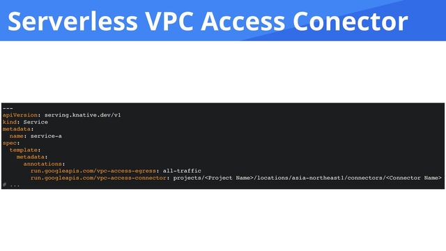 Serverless VPC Access Conector
---
apiVersion: serving.knative.dev/v1
kind: Service
metadata:
name: service-a
spec:
template:
metadata:
annotations:
run.googleapis.com/vpc-access-egress: all-traffic
run.googleapis.com/vpc-access-connector: projects//locations/asia-northeast1/connectors/
# ...

