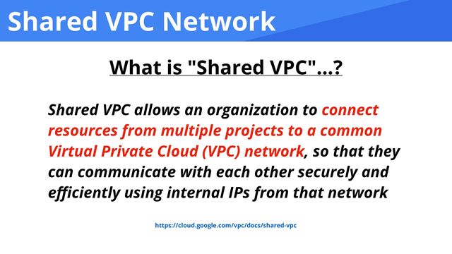 Shared VPC Network
Shared VPC allows an organization to connect
resources from multiple projects to a common
Virtual Private Cloud (VPC) network, so that they
can communicate with each other securely and
e
ffi
ciently using internal IPs from that network
https://cloud.google.com/vpc/docs/shared-vpc
What is "Shared VPC"...?
