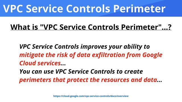 VPC Service Controls Perimeter
VPC Service Controls improves your ability to
mitigate the risk of data ex
fi
ltration from Google
Cloud services...


You can use VPC Service Controls to create
perimeters that protect the resources and data...
https://cloud.google.com/vpc-service-controls/docs/overview
What is "VPC Service Controls Perimeter"...?

