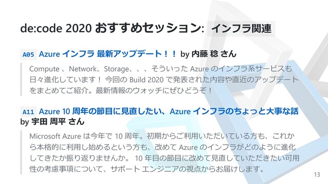 de:code 2020 おすすめセッション: インフラ関連
A05 Azure インフラ 最新アップデート︕︕ by 内藤 稔 さん
Compute 、Network、Storage、、、そういった Azure のインフラ系サービスも
⽇々進化しています︕ 今回の Build 2020 で発表された内容や直近のアップデート
をまとめてご紹介。最新情報のウォッチにぜひどうぞ︕
A11 Azure 10 周年の節⽬に⾒直したい、Azure インフラのちょっと⼤事な話
by 宇⽥ 周平 さん
Microsoft Azure は今年で 10 周年。初期からご利⽤いただいている⽅も、これか
ら本格的に利⽤し始めるという⽅も、改めて Azure のインフラがどのように進化
してきたか振り返りませんか。 10 年⽬の節⽬に改めて⾒直していただきたい可⽤
性の考慮事項について、サポート エンジニアの視点からお届けします。
13

