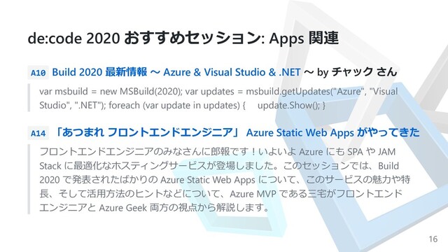 de:code 2020 おすすめセッション: Apps 関連
A10 Build 2020 最新情報 〜 Azure & Visual Studio & .NET 〜 by チャック さん
var msbuild = new MSBuild(2020); var updates = msbuild.getUpdates("Azure", "Visual
Studio", ".NET"); foreach (var update in updates) { update.Show(); }
A14 「あつまれ フロントエンドエンジニア」 Azure Static Web Apps がやってきた
フロントエンドエンジニアのみなさんに郎報です︕いよいよ Azure にも SPA や JAM
Stack に最適化なホスティングサービスが登場しました。このセッションでは、Build
2020 で発表されたばかりの Azure Static Web Apps について、このサービスの魅⼒や特
⻑、そして活⽤⽅法のヒントなどについて、Azure MVP である三宅がフロントエンド
エンジニアと Azure Geek 両⽅の視点から解説します。
16
