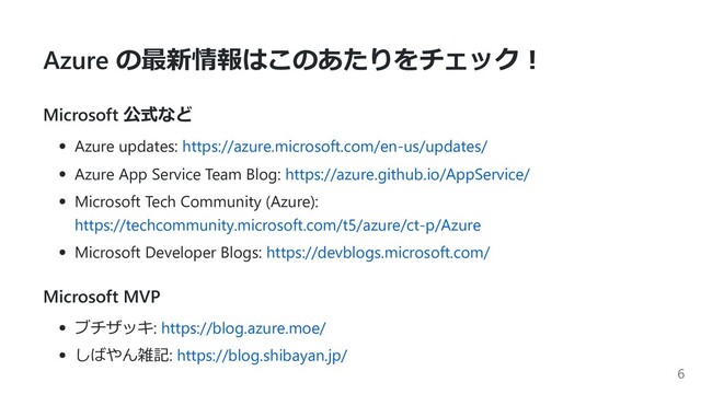 Azure の最新情報はこのあたりをチェック︕
Microsoft 公式など
Azure updates: https://azure.microsoft.com/en-us/updates/
Azure App Service Team Blog: https://azure.github.io/AppService/
Microsoft Tech Community (Azure):
https://techcommunity.microsoft.com/t5/azure/ct-p/Azure
Microsoft Developer Blogs: https://devblogs.microsoft.com/
Microsoft MVP
ブチザッキ: https://blog.azure.moe/
しばやん雑記: https://blog.shibayan.jp/
6
