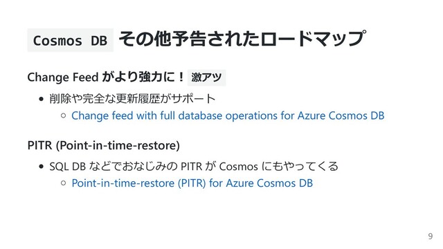 Cosmos DB その他予告されたロードマップ
Change Feed がより強⼒に︕ 激アツ
削除や完全な更新履歴がサポート
Change feed with full database operations for Azure Cosmos DB
PITR (Point-in-time-restore)
SQL DB などでおなじみの PITR が Cosmos にもやってくる
Point-in-time-restore (PITR) for Azure Cosmos DB
9
