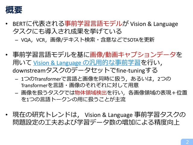 • BERTに代表される事前学習⾔語モデルが Vision & Language
タスクにも導⼊され成果を挙げている
– VQA，VCR，画像/テキスト検索・含意などでSOTAを更新
• 事前学習⾔語モデルを基に画像/動画キャプションデータを
⽤いて Vision & Language の汎⽤的な事前学習を⾏い，
downstreamタスクのデータセットでfine-tuningする
– 1つのTransformerで⾔語と画像を同時に扱う，あるいは，2つの
Transformerを⾔語・画像のそれぞれに対して⽤意
– 画像を扱うタスクでは物体領域検出を⾏い，各画像領域の表現＋位置
を1つの⾔語トークンの⽤に扱うことが主流
• 現在の研究トレンドは， Vision & Language 事前学習タスクの
問題設定の⼯夫および学習データ数の増加による精度向上
概要
2
