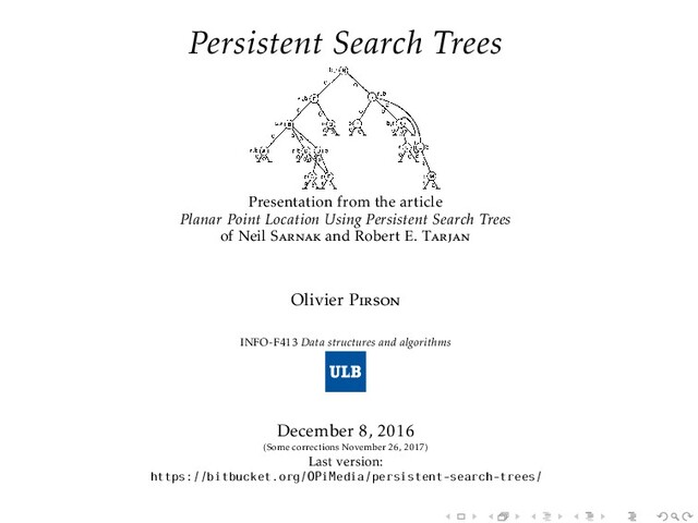 Persistent Search Trees
Presentation from the article
Planar Point Location Using Persistent Search Trees
of Neil Sarnak and Robert E. Tarjan
Olivier Pirson
INFO-F413 Data structures and algorithms
December 8, 2016
(Some corrections November 26, 2017)
Last version:
https://bitbucket.org/OPiMedia/persistent-search-trees/
