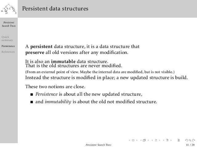 Persistent
Search Trees
Quick
summary
Persistance
References
Persistent data structures
A persistent data structure, it is a data structure that
preserve all old versions after any modiﬁcation.
It is also an immutable data structure.
That is the old structures are never modiﬁed.
(From an external point of view. Maybe the internal data are modiﬁed, but is not visible.)
Instead the structure is modiﬁed in place; a new updated structure is build.
These two notions are close.
Persistence is about all the new updated structure,
and immutability is about the old not modiﬁed structure.
Persistent Search Trees 11 / 28
