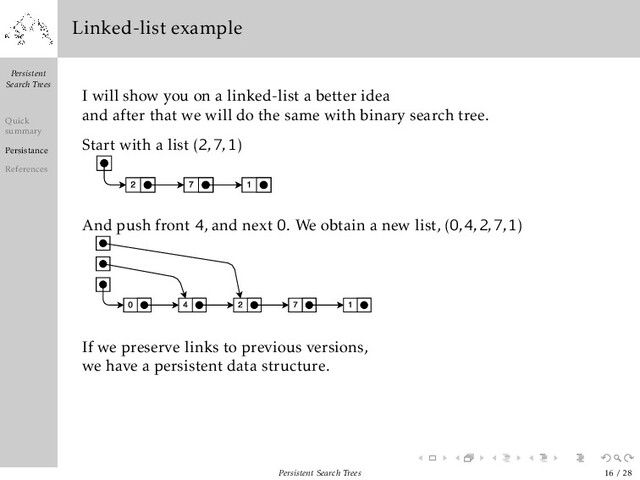 Persistent
Search Trees
Quick
summary
Persistance
References
Linked-list example
I will show you on a linked-list a better idea
and after that we will do the same with binary search tree.
Start with a list (2
,
7
,
1)
And push front 4, and next 0. We obtain a new list, (0
,
4
,
2
,
7
,
1)
If we preserve links to previous versions,
we have a persistent data structure.
Persistent Search Trees 16 / 28
