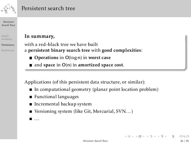Persistent
Search Trees
Quick
summary
Persistance
References
Persistent search tree
In summary,
with a red–black tree we have built
a persistent binary search tree with good complexities:
Operations in O(logn) in worst case
and space in O(n) in amortized space cost.
Applications (of this persistent data structure, or similar):
In computational geometry (planar point location problem)
Functional languages
Incremental backup system
Versioning system (like Git, Mercurial, SVN...)
...
Persistent Search Trees 26 / 28
