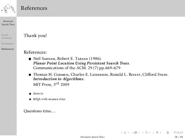 Persistent
Search Trees
Quick
summary
Persistance
References
References
Thank you!
References:
Neil Sarnak, Robert E. Tarjan (1986).
Planar Point Location Using Persistent Search Trees.
Communications of the ACM. 29 (7) pp.669–679
Thomas H. Cormen, Charles E. Leiserson, Ronald L. Rivest, Cliﬀord Stein.
Introduction to Algorithms.
MIT Press, 3rd 2009
draw.io
L
ATEX with beamer class
Questions time...
Persistent Search Trees 28 / 28
