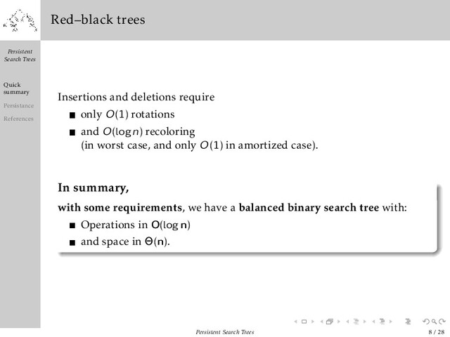 Persistent
Search Trees
Quick
summary
Persistance
References
Red–black trees
Insertions and deletions require
only O(1) rotations
and O(logn) recoloring
(in worst case, and only O(1) in amortized case).
In summary,
with some requirements, we have a balanced binary search tree with:
Operations in O(logn)
and space in Θ(n).
Persistent Search Trees 8 / 28
