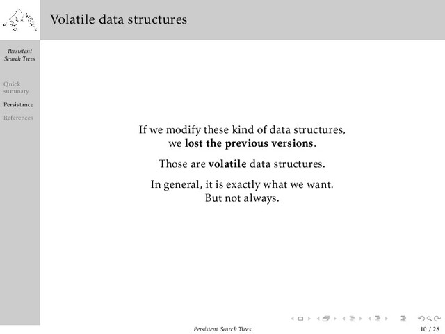 Persistent
Search Trees
Quick
summary
Persistance
References
Volatile data structures
If we modify these kind of data structures,
we lost the previous versions.
Those are volatile data structures.
In general, it is exactly what we want.
But not always.
Persistent Search Trees 10 / 28
