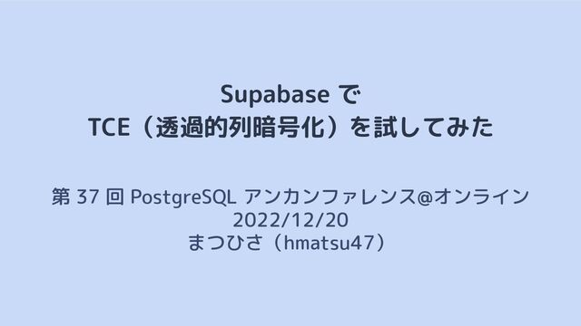 Supabase で
TCE（透過的列暗号化）を試してみた
第 37 回 PostgreSQL アンカンファレンス@オンライン　
2022/12/20
まつひさ（hmatsu47）
