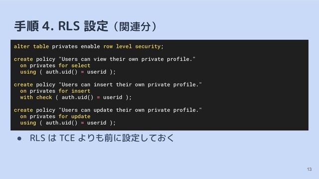 手順 4. RLS 設定（関連分）
● RLS は TCE よりも前に設定しておく
13
alter table privates enable row level security;
create policy "Users can view their own private profile."
on privates for select
using ( auth.uid() = userid );
create policy "Users can insert their own private profile."
on privates for insert
with check ( auth.uid() = userid );
create policy "Users can update their own private profile."
on privates for update
using ( auth.uid() = userid );
