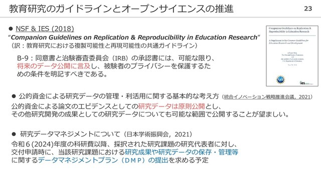 教育研究のガイドラインとオープンサイエンスの推進 23
⚫ NSF & IES (2018)
“Companion Guidelines on Replication & Reproducibility in Education Research”
（訳：教育研究における複製可能性と再現可能性の共通ガイドライン）
B-9：同意書と治験審査委員会（IRB）の承認書には、可能な限り、
将来のデータ公開に言及し、被験者のプライバシーを保護するた
めの条件を明記すべきである。
⚫ 研究データマネジメントについて（日本学術振興会，2021）
令和６(2024)年度の科研費以降、採択された研究課題の研究代表者に対し、
交付申請時に、当該研究課題における研究成果や研究データの保存・管理等
に関するデータマネジメントプラン（ＤＭＰ）の提出を求める予定
⚫ 公的資金による研究データの管理・利活用に関する基本的な考え方（統合イノベーション戦略推進会議，2021）
公的資金による論文のエビデンスとしての研究データは原則公開とし、
その他研究開発の成果としての研究データについても可能な範囲で公開することが望ましい。
