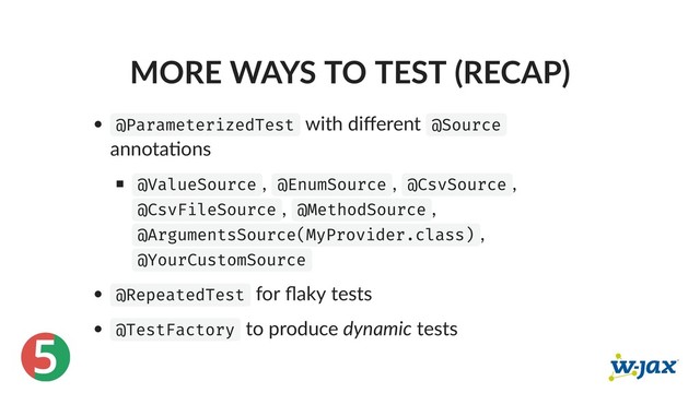 5
MORE WAYS TO TEST (RECAP)
@ParameterizedTest with diﬀerent @Source
annota ons
@ValueSource , @EnumSource , @CsvSource ,
@CsvFileSource , @MethodSource ,
@ArgumentsSource(MyProvider.class) ,
@YourCustomSource
@RepeatedTest for ﬂaky tests
@TestFactory to produce dynamic tests
