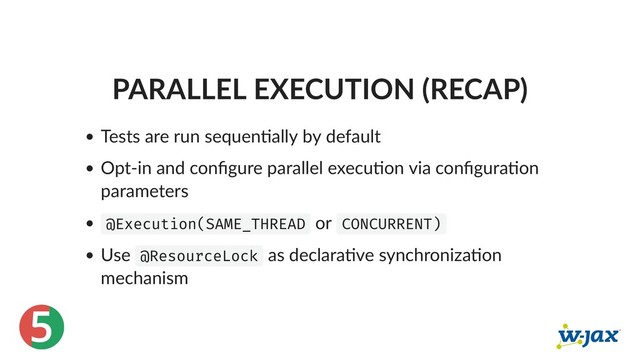 5
PARALLEL EXECUTION (RECAP)
Tests are run sequen ally by default
Opt‑in and conﬁgure parallel execu on via conﬁgura on
parameters
@Execution(SAME_THREAD or CONCURRENT)
Use @ResourceLock as declara ve synchroniza on
mechanism
