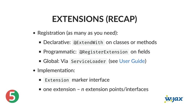 5
EXTENSIONS (RECAP)
Registra on (as many as you need):
Declara ve: @ExtendWith on classes or methods
Programma c: @RegisterExtension on ﬁelds
Global: Via ServiceLoader (see )
Implementa on:
Extension marker interface
one extension – n extension points/interfaces
User Guide
