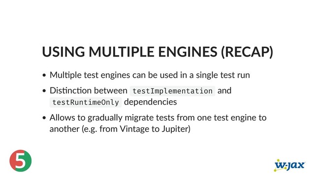 5
USING MULTIPLE ENGINES (RECAP)
Mul ple test engines can be used in a single test run
Dis nc on between testImplementation and
testRuntimeOnly dependencies
Allows to gradually migrate tests from one test engine to
another (e.g. from Vintage to Jupiter)
