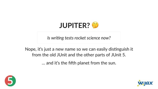 5
JUPITER?
Nope, it’s just a new name so we can easily dis nguish it
from the old JUnit and the other parts of JUnit 5.
… and it’s the ﬁ h planet from the sun.
Is wri ng tests rocket science now?
