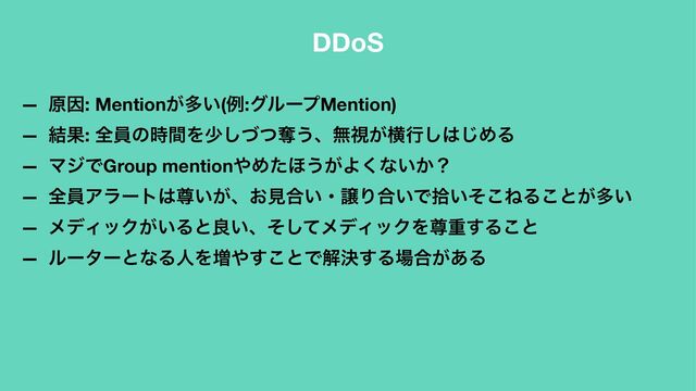 DDoS
— ݪҼ: Mention͕ଟ͍(ྫ:άϧʔϓMention)
— ݁Ռ: શһͷ࣌ؒΛগͮͭ͠ୣ͏ɺແࢹ͕ԣߦ͠͸͡ΊΔ
— ϚδͰGroup mention΍Ίͨ΄͏͕Α͘ͳ͍͔ʁ
— શһΞϥʔτ͸ଚ͍͕ɺ͓ݟ߹͍ɾৡΓ߹͍Ͱर͍ͦ͜ͶΔ͜ͱ͕ଟ͍
— ϝσΟοΫ͕͍Δͱྑ͍ɺͦͯ͠ϝσΟοΫΛଚॏ͢Δ͜ͱ
— ϧʔλʔͱͳΔਓΛ૿΍͢͜ͱͰղܾ͢Δ৔߹͕͋Δ
