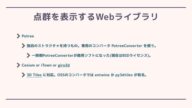 Potree
独自のストラクチャを持つもの。専用のコンバータ PotreeConverter を使う。
一時期PotreeConverterが商用ソフトになった(現在はBSDライセンス)。
Cesium or iTown or giro3d
3D Tiles に対応。OSSのコンバータでは entwine か py3dtiles が有名。
点群を表示するWebライブラリ
