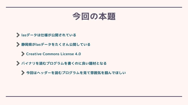lasデータは仕様が公開されている
静岡県がlasデータをたくさん公開している
Creative Commons License 4.0
バイナリを読むプログラムを書くのに良い題材となる
今回はヘッダーを読むプログラムを見て雰囲気を掴んでほしい
今回の本題
