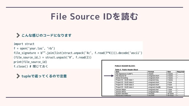 こんな感じのコードになります
File Source IDを読む
import struct
f = open(‘your.las’, ‘rb’)
file_signature = b"".join(list(struct.unpack('4c', f.read(1*4)))).decode(‘ascii')
(file_source_id,) = struct.unpack(‘H’, f.read(2))
print(file_source_id)
f.close() # 閉じておく
tupleで返ってくるので注意
