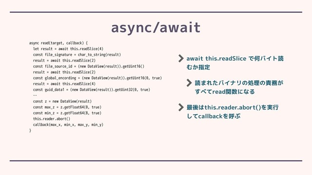 async/await
async read(target, callback) {
let result = await this.readSlice(4)
const file_signature = char_to_string(result)
result = await this.readSlice(2)
const file_source_id = (new DataView(result)).getUint16()
result = await this.readSlice(2)
const global_encording = (new DataView(result)).getUint16(0, true)
result = await this.readSlice(4)
const guid_data1 = (new DataView(result)).getUint32(0, true)
…
const z = new DataView(result)
const max_z = z.getFloat64(0, true)
const min_z = z.getFloat64(8, true)
this.reader.abort()
callback(max_x, min_x, max_y, min_y)
}
await this.readSlice で何バイト読
むか指定
読まれたバイナリの処理の責務が
すべてread関数になる
最後はthis.reader.abort()を実行
してcallbackを呼ぶ
