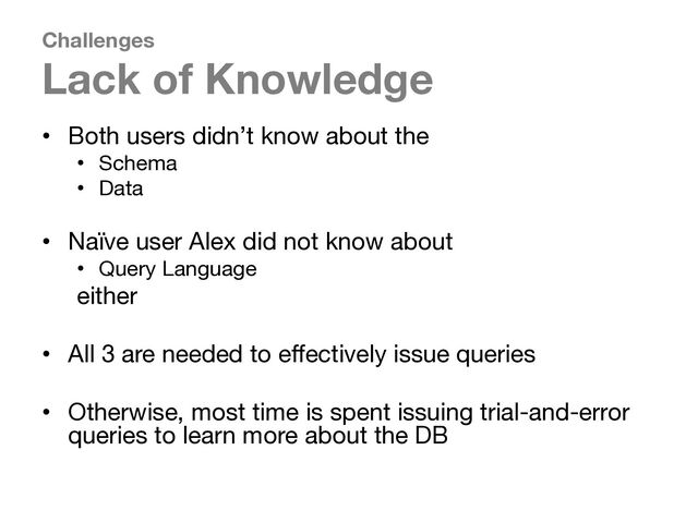Challenges
Lack of Knowledge
• Both users didn’t know about the
• Schema
• Data
• Naïve user Alex did not know about
• Query Language
either
• All 3 are needed to effectively issue queries
• Otherwise, most time is spent issuing trial-and-error
queries to learn more about the DB
