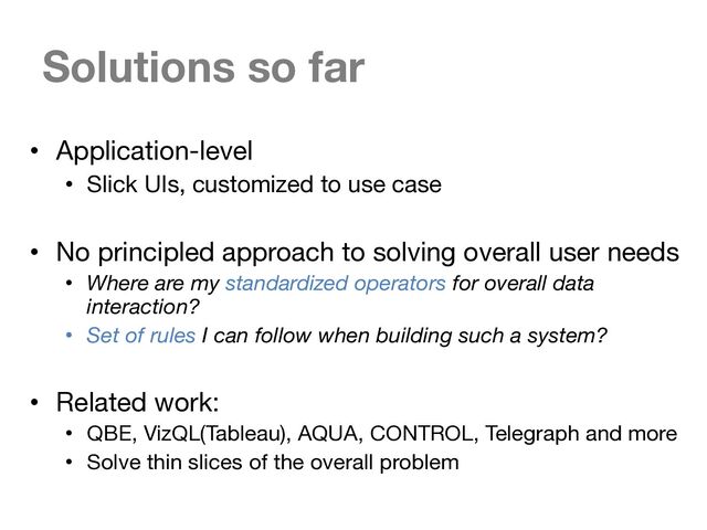Solutions so far
• Application-level
• Slick UIs, customized to use case
• No principled approach to solving overall user needs
• Where are my standardized operators for overall data
interaction?
• Set of rules I can follow when building such a system?
• Related work:
• QBE, VizQL(Tableau), AQUA, CONTROL, Telegraph and more
• Solve thin slices of the overall problem
