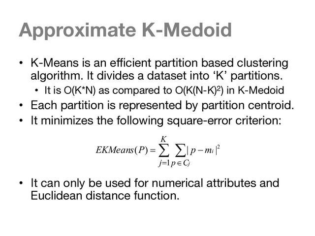 Approximate K-Medoid
• K-Means is an efficient partition based clustering
algorithm. It divides a dataset into ‘K’ partitions.
• It is O(K*N) as compared to O(K(N-K)2) in K-Medoid
• Each partition is represented by partition centroid.
• It minimizes the following square-error criterion:
• It can only be used for numerical attributes and
Euclidean distance function.
å å
= Î
-
=
K
j C
p j
i
m
p
P
EKMeans
1
2
|
|
)
(
