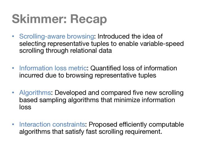 Skimmer: Recap
• Scrolling-aware browsing: Introduced the idea of
selecting representative tuples to enable variable-speed
scrolling through relational data
• Information loss metric: Quantified loss of information
incurred due to browsing representative tuples
• Algorithms: Developed and compared five new scrolling
based sampling algorithms that minimize information
loss
• Interaction constraints: Proposed efficiently computable
algorithms that satisfy fast scrolling requirement.
