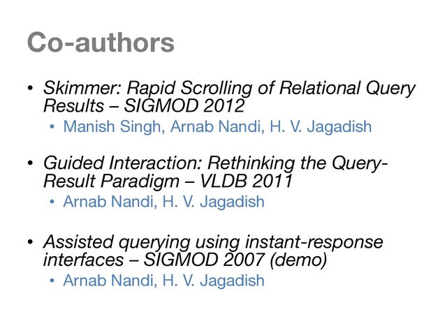 Co-authors
• Skimmer: Rapid Scrolling of Relational Query
Results – SIGMOD 2012
• Manish Singh, Arnab Nandi, H. V. Jagadish
• Guided Interaction: Rethinking the Query-
Result Paradigm – VLDB 2011
• Arnab Nandi, H. V. Jagadish
• Assisted querying using instant-response
interfaces – SIGMOD 2007 (demo)
• Arnab Nandi, H. V. Jagadish
