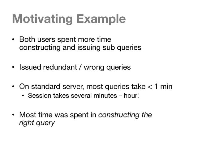 Motivating Example
• Both users spent more time
constructing and issuing sub queries
• Issued redundant / wrong queries
• On standard server, most queries take < 1 min
• Session takes several minutes – hour!
• Most time was spent in constructing the
right query
