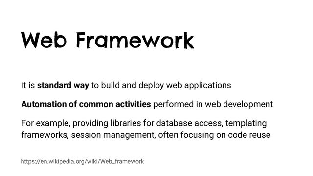 https://en.wikipedia.org/wiki/Web_framework
Web Framework
It is standard way to build and deploy web applications
Automation of common activities performed in web development
For example, providing libraries for database access, templating
frameworks, session management, often focusing on code reuse
