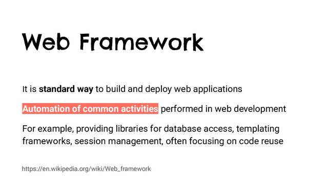 https://en.wikipedia.org/wiki/Web_framework
Web Framework
It is standard way to build and deploy web applications
Automation of common activities performed in web development
For example, providing libraries for database access, templating
frameworks, session management, often focusing on code reuse
