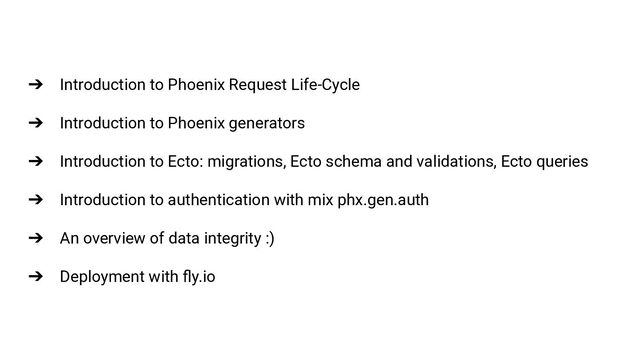 ➔ Introduction to Phoenix Request Life-Cycle
➔ Introduction to Phoenix generators
➔ Introduction to Ecto: migrations, Ecto schema and validations, Ecto queries
➔ Introduction to authentication with mix phx.gen.auth
➔ An overview of data integrity :)
➔ Deployment with ﬂy.io
