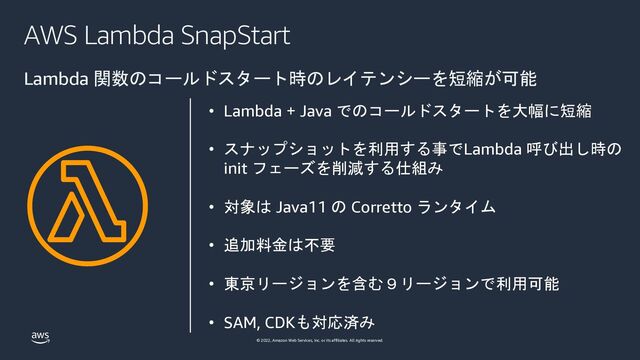 © 2022, Amazon Web Services, Inc. or its affiliates. All rights reserved.
AWS Lambda SnapStart
Lambda 関数のコールドスタート時のレイテンシーを短縮が可能
• Lambda + Java でのコールドスタートを大幅に短縮
• スナップショットを利用する事でLambda 呼び出し時の
init フェーズを削減する仕組み
• 対象は Java11 の Corretto ランタイム
• 追加料金は不要
• 東京リージョンを含む９リージョンで利用可能
• SAM, CDKも対応済み

